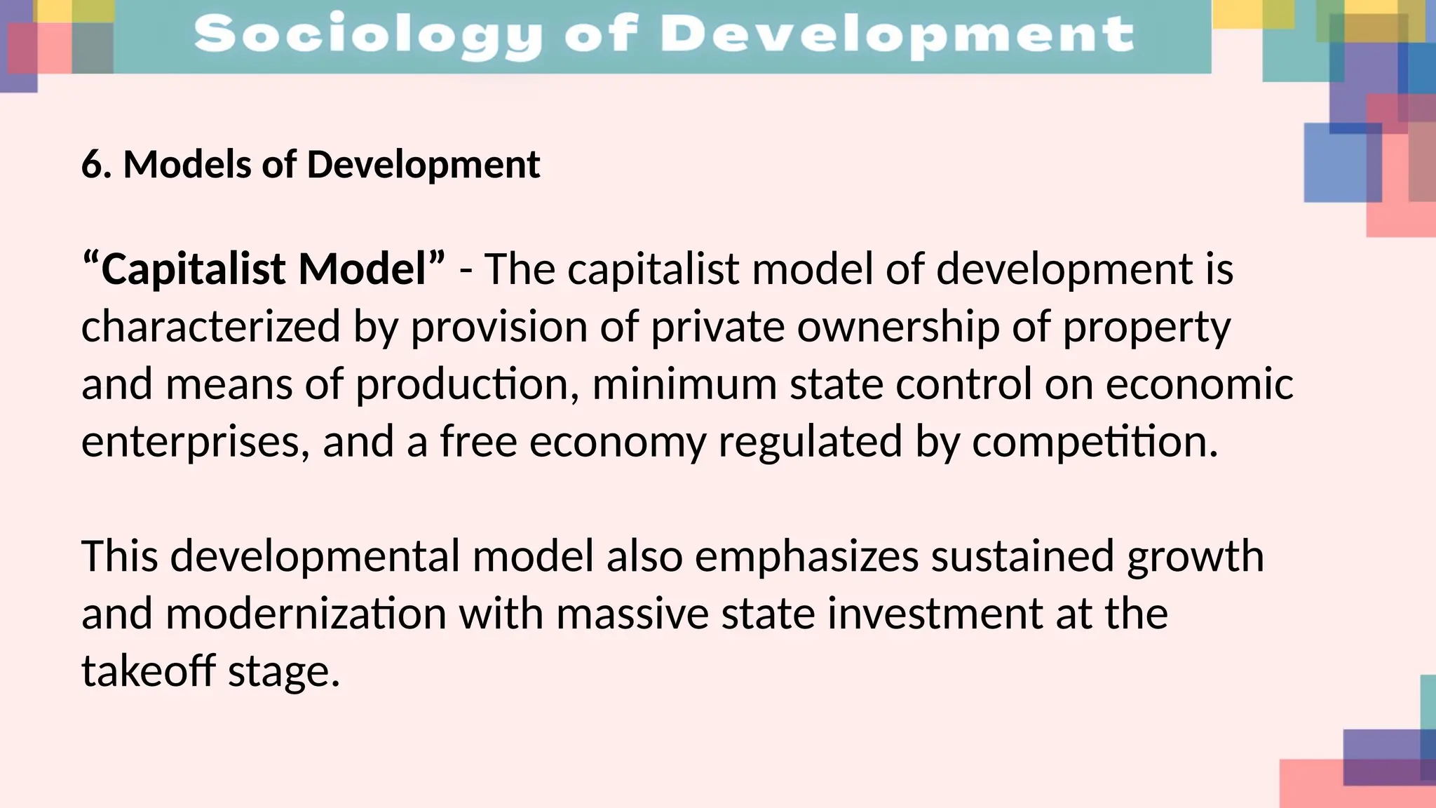 6. Models of Development
“Capitalist Model” - The capitalist model of development is
characterized by provision of private ownership of property
and means of production, minimum state control on economic
enterprises, and a free economy regulated by competition.
This developmental model also emphasizes sustained growth
and modernization with massive state investment at the
takeoff stage.
 