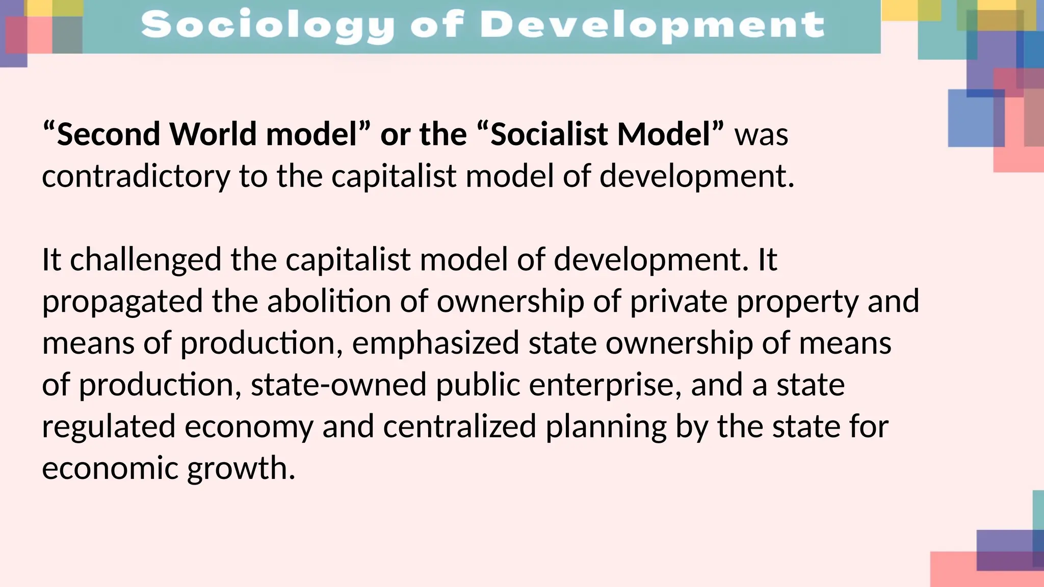 “Second World model” or the “Socialist Model” was
contradictory to the capitalist model of development.
It challenged the capitalist model of development. It
propagated the abolition of ownership of private property and
means of production, emphasized state ownership of means
of production, state-owned public enterprise, and a state
regulated economy and centralized planning by the state for
economic growth.
 