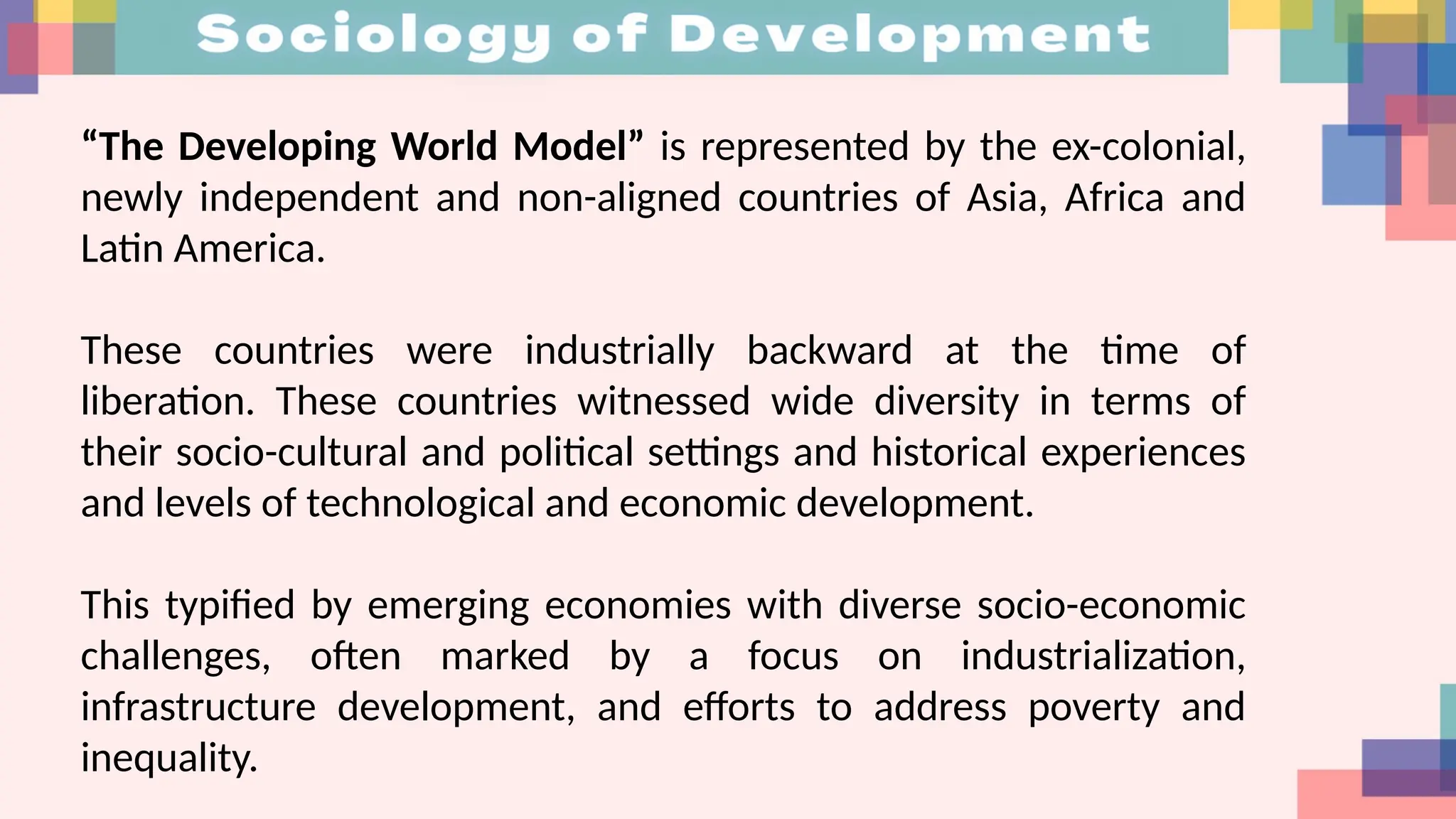 “The Developing World Model” is represented by the ex-colonial,
newly independent and non-aligned countries of Asia, Africa and
Latin America.
These countries were industrially backward at the time of
liberation. These countries witnessed wide diversity in terms of
their socio-cultural and political settings and historical experiences
and levels of technological and economic development.
This typified by emerging economies with diverse socio-economic
challenges, often marked by a focus on industrialization,
infrastructure development, and efforts to address poverty and
inequality.
 