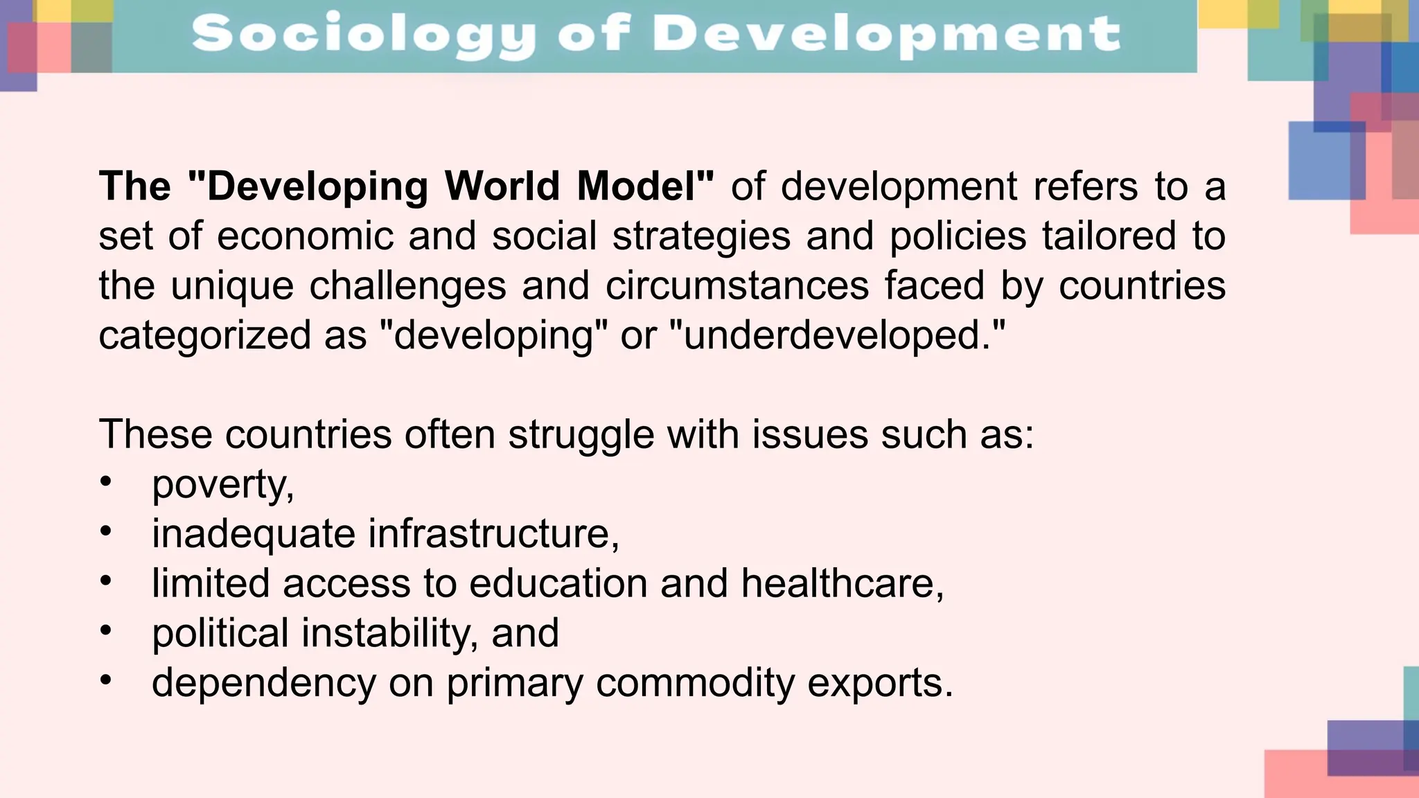 The "Developing World Model" of development refers to a
set of economic and social strategies and policies tailored to
the unique challenges and circumstances faced by countries
categorized as "developing" or "underdeveloped."
These countries often struggle with issues such as:
• poverty,
• inadequate infrastructure,
• limited access to education and healthcare,
• political instability, and
• dependency on primary commodity exports.
 