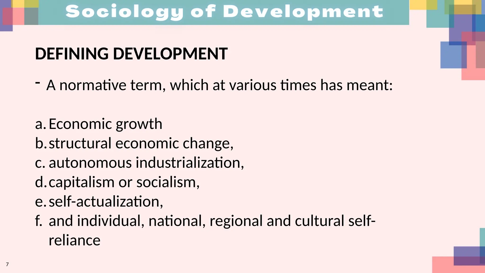 DEFINING DEVELOPMENT
- A normative term, which at various times has meant:
a.Economic growth
b.structural economic change,
c. autonomous industrialization,
d.capitalism or socialism,
e.self-actualization,
f. and individual, national, regional and cultural self-
reliance
7
 