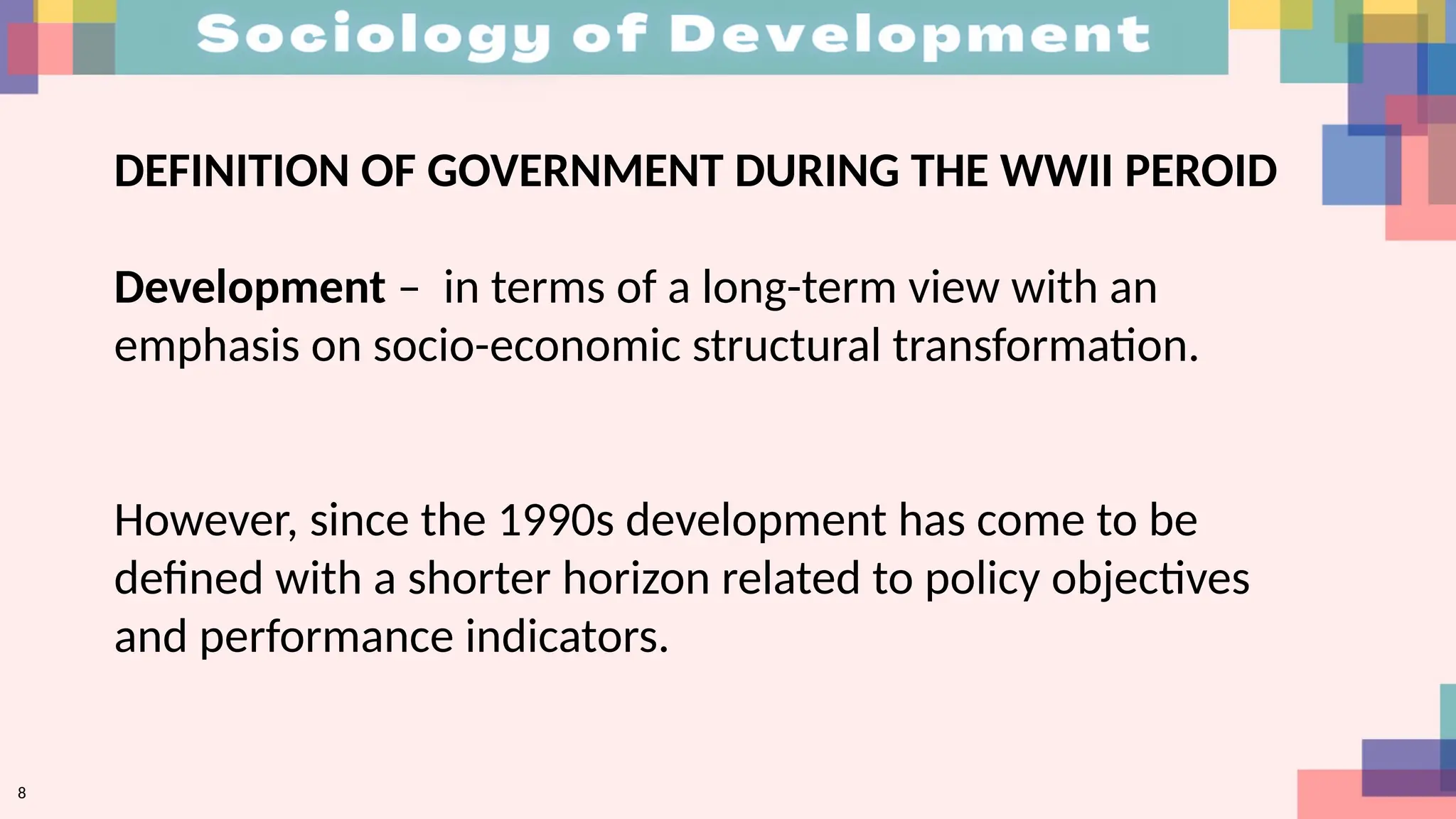 DEFINITION OF GOVERNMENT DURING THE WWII PEROID
Development – in terms of a long-term view with an
emphasis on socio-economic structural transformation.
However, since the 1990s development has come to be
defined with a shorter horizon related to policy objectives
and performance indicators.
8
 