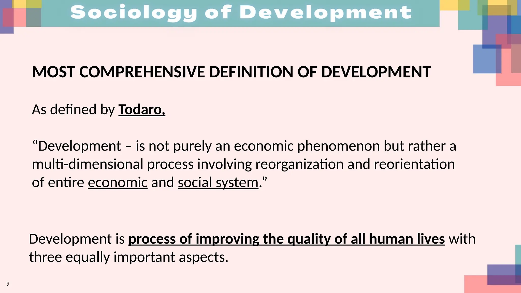 MOST COMPREHENSIVE DEFINITION OF DEVELOPMENT
As defined by Todaro,
“Development – is not purely an economic phenomenon but rather a
multi-dimensional process involving reorganization and reorientation
of entire economic and social system.”
Development is process of improving the quality of all human lives with
three equally important aspects.
9
 
