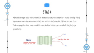 Merupakan tipe data yang linier dan mengikuti aturan tertentu. Secara konsep yang
digunakan oleh stack adalah LIFO (Last In First Out) atau FILO (First In Last Out).
Maknanya yaitu data yang terakhir masuk akan keluar pertama kali, begitu juga
sebaliknya
STACK
 