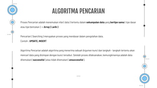 ALGORITMA PENCARIAN
Proses Pencarian adalah menemukan nilai ( data ) tertentu dalam sekumpulan data yang bertipe sama ( tipe dasar
atau tipe bentukan ) -> Array ( Larik )
Pencarian ( Searching ) merupakan proses yang mendasar dalam pengolahan data.
Contoh : UPDATE, INSERT
Algoritma Pencarian adalah algoritma yang menerima sebuah Argumen kunci dan langkah - langkah tertentu akan
mencari data yang disimpan dengan kunci tersebut. Setelah proses dilaksanakan, kemungkinannya adalah data
ditemukan ( successful ) atau tidak ditemukan ( unsuccessful ).
 