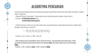 ALGORITMA PENCARIAN
Hasil dari persoalan pencarian bergantung pada spesiﬁkasi detail dari persoalan tersebut, seperti
hasil / keluaran :
- Sebuah Pesan ( message ) : ditemukan atau tidak ditemukan dalam array ( larik ).
Contoh : write('ditemukan) atau
write('tidak ditemukan')
- Indeks Elemen Larik ( array ) dari data/nilai yang ditemukan, jika tidak ditemukan indeks diisi
dengan nilai khusus, misal:-1
Contoh: x=12-> idx=2, x=150-> idx=-1
- Nilai boolean yang menyatakan status hasil pencarian : jika ada data/nilai ditemukan, maka
perubah/variabel yang bertipe boolean diisi dengan true, dan kalau tidak ketemu diisi dengan
false.
Contoh : x=23-> ketemu=true, x=139-> ketemu=false
 