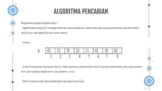 ALGORITMA PENCARIAN
Bagaimana dengan Duplikasi data ?
- Apabila data yang dicari terdapat lebih dari satu banyaknya, maka hanya data yang pertama kali yang ditemukan
yang di acu, dan algoritma pencarian selesai.
Contoh :
- Array A mempunyai dua buah nilai 42, maka algoritma selesai ketika nilai 42 pertama ditemukan, yaitu pada elemen
ke-6, dan hasilnya adalah idx=6, atau ketemu = true.
- Nilai 42 lainnya tidak dipertimbangkan lagi dalam pencarian.
 