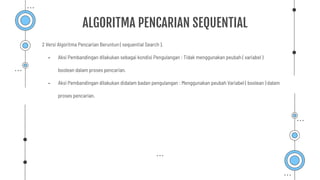 2 Versi Algoritma Pencarian Beruntun ( sequential Search ).
- Aksi Pembandingan dilakukan sebagai kondisi Pengulangan : Tidak menggunakan peubah ( variabel )
boolean dalam proses pencarian.
- Aksi Pembandingan dilakukan didalam badan pengulangan : Menggunakan peubah Variabel ( boolean ) dalam
proses pencarian.
ALGORITMA PENCARIAN SEQUENTIAL
 