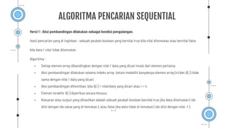 Versi 1 : Aksi pembandingan dilakukan sebagai kondisi pengulangan.
Hasil pencarian yang di inginkan : sebuah peubah boolean yang bernilai true bila nilai ditemukan atau bernilai false
bila data / nilai tidak ditemukan.
Algoritma :
- Setiap elemen array dibandingkan dengan nilai / data yang dicari mulai dari elemen pertama.
- Aksi pembandingan dilakukan selama indeks array belum melebihi banyaknya elemen array (n) dan A[i] tidak
sama dengan nilai / data yang dicari.
- Aksi pembandingan dihentikan, bila A[i] = nilai/data yang dicari atau i = n.
- Elemen terakhir A[i] diperiksa secara khusus.
- Keluaran atau output yang dihasilkan adalah sebuah peubah boolean bernilai true jika data ditemukan ( idx
diisi dengan idx value yang di temukan ), atau false jika data tidak di temukan ( idx diisi dengan nilai -1 ).
ALGORITMA PENCARIAN SEQUENTIAL
 