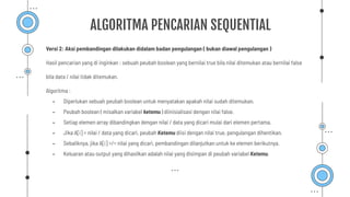 Versi 2: Aksi pembandingan dilakukan didalam badan pengulangan ( bukan diawal pengulangan )
Hasil pencarian yang di inginkan : sebuah peubah boolean yang bernilai true bila nilai ditemukan atau bernilai false
bila data / nilai tidak ditemukan.
Algoritma :
- Diperlukan sebuah peubah boolean untuk menyatakan apakah nilai sudah ditemukan.
- Peubah boolean ( misalkan variabel ketemu ) diinisialisasi dengan nilai false.
- Setiap elemen array dibandingkan dengan nilai / data yang dicari mulai dari elemen pertama.
- Jika A[i] = nilai / data yang dicari, peubah Ketemu diisi dengan nilai true, pengulangan dihentikan.
- Sebaliknya, jika A[i] =/= nilai yang dicari, pembandingan dilanjutkan untuk ke elemen berikutnya.
- Keluaran atau output yang dihasilkan adalah nilai yang disimpan di peubah variabel Ketemu.
ALGORITMA PENCARIAN SEQUENTIAL
 