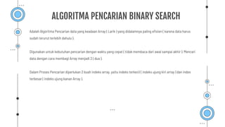 Adalah Algoritma Pencarian data yang keadaan Array ( Larik ) yang didalamnya paling eﬁsien ( karena data harus
sudah terurut terlebih dahulu ).
Digunakan untuk kebutuhan pencarian dengan waktu yang cepat ( tidak membaca dari awal sampai akhir ). Mencari
data dengan cara membagi Array menjadi 2 ( dua ).
Dalam Proses Pencarian diperlukan 2 buah indeks array, yaitu indeks terkecil ( indeks ujung kiri array ) dan index
terbesar ( indeks ujung kanan Array ).
ALGORITMA PENCARIAN BINARY SEARCH
 