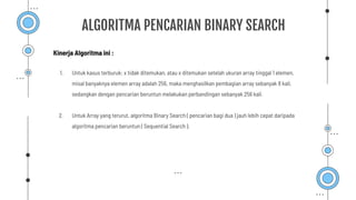 ALGORITMA PENCARIAN BINARY SEARCH
1. Untuk kasus terburuk: x tidak ditemukan, atau x ditemukan setelah ukuran array tinggal 1 elemen,
misal banyaknya elemen array adalah 256, maka menghasilkan pembagian array sebanyak 8 kali,
sedangkan dengan pencarian beruntun melakukan perbandingan sebanyak 256 kali.
2. Untuk Array yang terurut, algoritma Binary Search ( pencarian bagi dua ) jauh lebih cepat daripada
algoritma pencarian beruntun ( Sequential Search ).
Kinerja Algoritma ini :
 