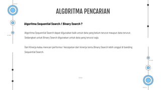 ALGORITMA PENCARIAN
Algoritma Sequential Search dapat digunakan baik untuk data yang belum terurut maupun data terurut.
Sedangkan untuk Binary Search digunakan untuk data yang terurut saja.
Dari Kinerja kalau mencari performa / kecepatan dari kinerja tentu Binary Search lebih unggul di banding
Sequential Search.
Algoritma Sequential Search / Binary Search ?
 