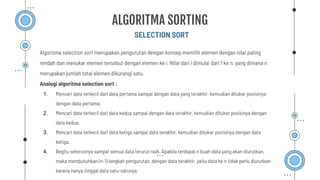 Algoritma selection sort merupakan pengurutan dengan konsep memilih elemen dengan nilai paling
rendah dan menukar elemen tersebut dengan elemen ke i. Nilai dari i dimulai dari 1 ke n, yang dimana n
merupakan jumlah total elemen dikurangi satu.
Analogi algoritma selection sort :
1. Mencari data terkecil dari data pertama sampai dengan data yang terakhir. kemudian ditukar posisinya
dengan data pertama.
2. Mencari data terkecil dari data kedua sampai dengan data terakhir, kemudian ditukar posisinya dengan
data kedua.
3. Mencari data terkecil dari data ketiga sampai data terakhir, kemudian ditukar posisinya dengan data
ketiga.
4. Begitu seterusnya sampai semua data terurut naik. Apabila terdapat n buah data yang akan diurutkan,
maka membutuhkan (n-1) langkah pengurutan, dengan data terakhir, yaitu data ke n tidak perlu diurutkan
karena hanya tinggal data satu-satunya.
SELECTION SORT
ALGORITMA SORTING
 