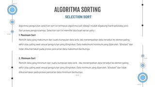 Algoritma pengurutan selection sort ini termasuk algoritma sulit dibagi/ mudah digabung (hard split/easy join).
Dari proses pengurutannya, Selection sort ini memiliki dua buah varian yaitu :
1. Maximum Sort
Memilih data yang maksimum dari suatu kumpulan data larik, lalu menempatkan data tersebut ke elemen paling
akhir atau paling awal sesuai pengurutan yang diinginkan. Data maksimum/minimum yang diperoleh, “diisolasi” dan
tidak diikutsertakan pada proses pencarian data maksimum berikutnya.
2. Minimum Sort
Memilih data yang minimum dari suatu kumpulan data larik , lalu menempatkan data tersebut ke elemen paling
akhir atau paling awal sesuai pengurutan yang diinginkan. Data minimum yang diperoleh, “diisolasi” dan tidak
diikutsertakan pada proses pencarian data minimum berikutnya.
SELECTION SORT
ALGORITMA SORTING
 