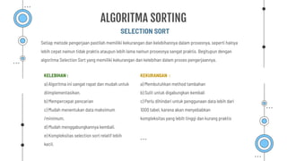Setiap metode pengerjaan pastilah memiliki kekurangan dan kelebihannya dalam prosesnya, seperti halnya
lebih cepat namun tidak praktis ataupun lebih lama namun prosesnya sangat praktis. Begitupun dengan
algoritma Selection Sort yang memiliki kekurangan dan kelebihan dalam proses pengerjaannya.
SELECTION SORT
ALGORITMA SORTING
KELEBIHAN :
a) Algoritma ini sangat rapat dan mudah untuk
diimplementasikan.
b) Mempercepat pencarian
c) Mudah menentukan data maksimum
/minimum.
d) Mudah menggabungkannya kembali.
e) Kompleksitas selection sort relatif lebih
kecil.
KEKURANGAN :
a) Membutuhkan method tambahan
b) Sulit untuk digabungkan kembali
c) Perlu dihindari untuk penggunaan data lebih dari
1000 tabel, karena akan menyebabkan
kompleksitas yang lebih tinggi dan kurang praktis
 