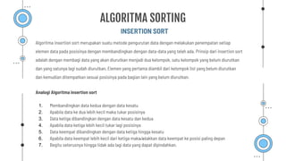 INSERTION SORT
ALGORITMA SORTING
Algoritma insertion sort merupakan suatu metode pengurutan data dengan melakukan penempatan setiap
elemen data pada posisinya dengan membandingkan dengan data-data yang telah ada. Prinsip dari insertion sort
adalah dengan membagi data yang akan diurutkan menjadi dua kelompok, satu kelompok yang belum diurutkan
dan yang satunya lagi sudah diurutkan, Elemen yang pertama diambil dari kelompok list yang belum diurutkan
dan kemudian ditempatkan sesuai posisinya pada bagian lain yang belum diurutkan.
Analogi Algoritma insertion sort
1. Membandingkan data kedua dengan data kesatu
2. Apabila data ke dua lebih kecil maka tukar posisinya
3. Data ketiga dibandingkan dengan data kesatu dan kedua
4. Apabila data ketiga lebih kecil tukar lagi posisinya
5. Data keempat dibandingkan dengan data ketiga hingga kesatu
6. Apabila data keempat lebih kecil dari ketiga maka letakkan data keempat ke posisi paling depan
7. Begitu seterusnya hingga tidak ada lagi data yang dapat dipindahkan.
 