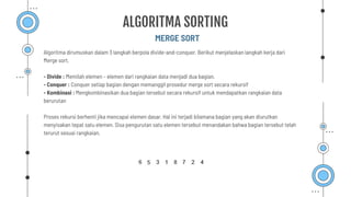 MERGE SORT
ALGORITMA SORTING
Algoritma dirumuskan dalam 3 langkah berpola divide-and-conquer. Berikut menjelaskan langkah kerja dari
Merge sort.
- Divide : Memilah elemen – elemen dari rangkaian data menjadi dua bagian.
- Conquer : Conquer setiap bagian dengan memanggil prosedur merge sort secara rekursif
- Kombinasi : Mengkombinasikan dua bagian tersebut secara rekursif untuk mendapatkan rangkaian data
berurutan
Proses rekursi berhenti jika mencapai elemen dasar. Hal ini terjadi bilamana bagian yang akan diurutkan
menyisakan tepat satu elemen. Sisa pengurutan satu elemen tersebut menandakan bahwa bagian tersebut telah
terurut sesuai rangkaian.
 