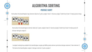 MERGE SORT
ALGORITMA SORTING
Kemudian kita bandingkan lagi elemen data ke 2 yaitu angka 1 dan 2. Karena angka 1 lebih kecil dari 2 maka posisi tetap
Kemudian kita bandingkan elemen data ke 3 yaitu angka 9 dan 5. Karena angka 5 lebih kecil dari 9 maka posisi 9
ditukar dengan angka 5
Langkah selanjutnya adalah kita bandingkan angka pertama pada elemen pertama dengan elemen 2 dan elemen 3.
Pertama kita bandingkan angka 4 dengan elemen 2 yaitu angka 1.
 