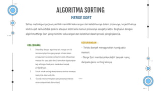 Setiap metode pengerjaan pastilah memiliki kekurangan dan kelebihannya dalam prosesnya, seperti halnya
lebih cepat namun tidak praktis ataupun lebih lama namun prosesnya sangat praktis. Begitupun dengan
algoritma Merge Sort yang memiliki kekurangan dan kelebihan dalam proses pengerjaannya.
MERGE SORT
ALGORITMA SORTING
KELEBIHAN :
1. Dibanding dengan algoritma lain, merge sort ini
termasuk algoritma yang sangat eﬁsien dalam
penggunaannya sebab setiap list selalu dibagi bagi
menjadi list yang lebih kecil, kemudian digabungkan
lagi sehingga tidak perlu melakukan banyak
perbandingan.
2. Cocok untuk sorting akses datanya lambat misalnya
tape drive atau hard disk.
3. -Cocok untuk sorting data yang biasanya diakses
secara sequentially (berurutan),
KEKURANGAN :
- Terlalu banyak menggunakan ruang pada
memori.
- Merge Sort membutuhkan lebih banyak ruang
daripada jenis sorting lainnya.
 