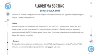 BONUS : QUICK SORT
ALGORITMA SORTING
Algoritma ini berdasar pada pola divide-and-conquer. Berbeda dengan merge sort, algoritma ini hanya mengikuti
langkah – langkah sebagai berikut :
- Divide
Memilah rangkaian data menjadi dua sub-rangkaian A[p…q-1] dan A[q+1…r] dimana setiap elemen A[p…q-1]
adalah kurang dari atau sama dengan A[q] dan setiap elemen pada A[q+1…r] adalah lebih besar atau sama
dengan elemen pada A[q]. A[q] disebut sebagai elemen pivot. Perhitungan pada elemen q merupakan salah satu
bagian dari prosedur pemisahan.
- Conquer
Mengurutkan elemen pada sub-rangkaian secara rekursif. Pada algoritma quicksort, langkah ”kombinasi” tidak
dilakukan karena telah terjadi pengurutan elemen – elemen pada sub-array.
 