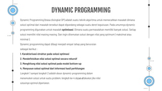 DYNAMIC PROGRAMMING
Dynamic Programming (biasa disingkat DP) adalah suatu teknik algoritma untuk memecahkan masalah dimana
solusi optimal dari masalah tersebut dapat dipandang sebagai suatu deret keputusan. Pada umumnya dynamic
programming digunakan untuk masalah optimisasi. Dimana suatu permasalahan memiliki banyak solusi. Setiap
solusi memiliki nilai masing masing. Dan ingin ditemukan solusi dengan nilai yang optimum ( maksimal atau
minimal ).
Dynamic programming dapat dibagi menjadi empat tahap yang berurutan
sebagai berikut :
1. Karakterisasi struktur pada solusi optimasi
2. Mendeﬁnisikan nilai solusi optimal secara rekursif
3. Menghitung nilai solusi optimal pada model bottom-up
4. Menyusun solusi optimal dari informasi hasil perhitungan
Langkah 1 sampai langkah 3 adalah dasar dynamic-programming dalam
menemukan solusi untuk suatu problem, langkah ke-4 dapat dilakukan jika nilai
solusinya optimal diperlukan.
 