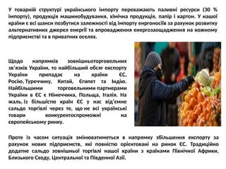 У товарній структурі українського імпорту переважають паливні ресурси (30 %
імпорту), продукція машинобудування, хімічна продукція, папір і картон. У нашої
країни є всі шанси позбутися залежності від імпорту енргоносіїв за рахунок розвитку
альтернативних джерел енергії та впровадження енергозаощадження на кожному
підприємстві та в приватних оселях.
Щодо напрямків зовнішньоторговельних
зв’язків України, то найбільший обсяг експорту
України припадає на країни ЄС,
Росію, Туреччину, Китай, Єгипет та Індію.
Найбільшими торговельними партнерами
України в ЄС є Німеччина, Польща, Італія. На
жаль, із більшістю країн ЄС у нас від’ємне
сальдо торгівлі через те, що не всі українські
товари конкурентоспроможні на
європейському ринку.
Проте із часом ситуація змінюватиметься в напрямку збільшення експорту за
рахунок нових підприємств, які повністю орієнтовані на ринок ЄС. Традиційно
додатне сальдо зовнішньої торгівлі нашої країни з країнами Північної Африки,
Близького Сходу, Центральної та Південної Азії.
 