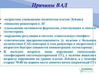 Причины ВАД
• -возрастное уменьшение количества клеток Лейдига
• -снижение рецепторов к ЛГ
• -уменьшение активности ферментов, участвующих в синтезе
тестостерона
• -нарушение регуляции в системе «гипоталамус-гипофиз»
• -генетическая предрасположенность (у мужчин с большим
количеством САG-повторов в гене рецептора к андрогенам с
возрастом быстрее снижается концентрация тестостерона)
• В молодом возрасте чаще нарушение гипоталамо-
гипофизарной системы(вторичный ГГ), у мужчин пожилого
возраста нарушения на уровне клеток Лейдига, а у мужчин
старше 70-80 на первом месте апоптоз яичек (первичный ГГ)
 