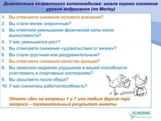 Диагностика возрастного гипогонадизма: шкала оценки снижения
уровня андрогенов (по Morley)
1. Вы отмечаете снижение полового влечения?
2. Вы стали менее энергичным?
3. Вы отметили уменьшение физической силы и/или
выносливости?
4. У вас уменьшился рост?
5. Вы отмечаете снижение «удовольствия от жизни»?
6. Вы стали грустным или раздражительным?
7. Вы отмечаете снижение качества эрекций?
8. Вы заметили недавнее ухудшение в вашей способности
участвовать в спортивных состязаниях?
9. Вы засыпаете после обеда?
10. У вас снизилась работоспособность?
Ответ «да» на вопросы 1 и 7 или любые другие три
вопроса – положительный результат анкеты
 