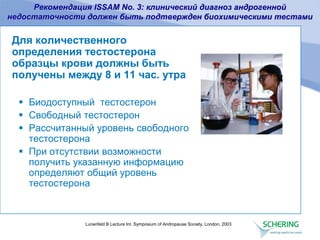 Lunenfeld B Lecture Int. Symposium of Andropause Society, London, 2003
Для количественного
определения тестостерона
образцы крови должны быть
получены между 8 и 11 час. утра
 Биодоступный тестостерон
 Свободный тестостерон
 Рассчитанный уровень свободного
тестостерона
 При отсутствии возможности
получить указанную информацию
определяют общий уровень
тестостерона
Рекомендация ISSAM No. 3: клинический диагноз андрогенной
недостаточности должен быть подтвержден биохимическими тестами
 