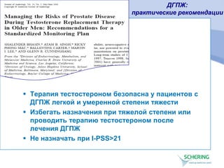 ДГПЖ:
практические рекомендации
 Терапия тестостероном безопасна у пациентов с
ДГПЖ легкой и умеренной степени тяжести
 Избегать назначения при тяжелой степени или
проводить терапию тестостероном после
лечения ДГПЖ
 Не назначать при I-PSS>21
 