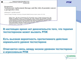 В настоящее время нет доказательств того, что терапия
тестостероном может вызвать РПЖ
Есть высокая вероятность протективного действия
нормального уровня тестостерона
Отмечается связь между низким уровнем тестостерона
и агрессивным РПЖ
РПЖ
 