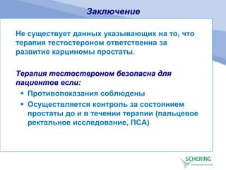Заключение
Не существует данных указывающих на то, что
терапия тестостероном ответственна за
развитие карциномы простаты.
Терапия тестостероном безопасна для
пациентов если:
 Противопоказания соблюдены
 Осуществляется контроль за состоянием
простаты до и в течении терапии (пальцевое
ректальное исследование, ПСА)
 