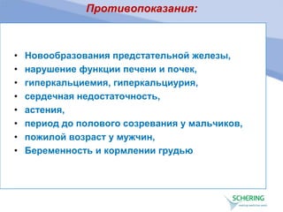Противопоказания:
• Новообразования предстательной железы,
• нарушение функции печени и почек,
• гиперкальциемия, гиперкальциурия,
• сердечная недостаточность,
• астения,
• период до полового созревания у мальчиков,
• пожилой возраст у мужчин,
• Беременность и кормлении грудью
 
