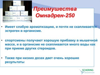 Преимушества
Омнадрен-250
• Имеет слабую ароматизацию, и почти не скапливается
эстроген в организме.
• спортсмены получают хорошую прибавку в мышечной
массе, и в организме не скапливается много воды как
при приеме других стероидов.
• Также при низких дозах дает очень хорошие
результаты
 
