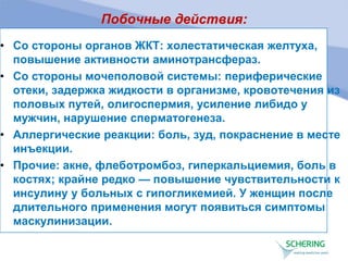 Побочные действия:
• Со стороны органов ЖКТ: холестатическая желтуха,
повышение активности аминотрансфераз.
• Со стороны мочеполовой системы: периферические
отеки, задержка жидкости в организме, кровотечения из
половых путей, олигоспермия, усиление либидо у
мужчин, нарушение сперматогенеза.
• Аллергические реакции: боль, зуд, покраснение в месте
инъекции.
• Прочие: акне, флеботромбоз, гиперкальциемия, боль в
костях; крайне редко — повышение чувствительности к
инсулину у больных с гипогликемией. У женщин после
длительного применения могут появиться симптомы
маскулинизации.
 