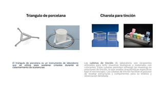 Triangulo de porcelana
El triángulo de porcelana es un instrumento de laboratorio
que se utiliza para sostener crisoles durante el
calentamiento de sustancias.
Charola para tinción
Las cubetas de tinción de laboratorio son recipientes
utilizados para teñir muestras biológicas o materiales con
colorantes. Estas cubetas permiten sumergir las muestras en
soluciones de tinción, lo que resalta características específicas
bajo el microscopio. Las cubetas de tinción facilitan el proceso
de resaltar estructuras y componentes para su análisis y
observación detallada.
 