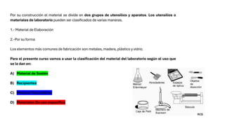 Por su construcción el material se divide en dos grupos de utensilios y aparatos. Los utensilios o
materiales de laboratorio pueden ser clasificados de varias maneras.
1.- Material de Elaboración
2.-Por su forma
Los elementos más comunes de fabricación son metales, madera, plástico y vidrio.
Para el presente curso vamos a usar la clasificación del material del laboratorio según el uso que
se le dan en:
A) Material de Sostén
B) Recipientes
C) Material Volumétrico
D) Materiales De uso especifico
 