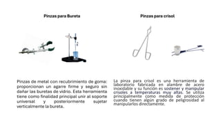 Pinzas para Bureta
Pinzas de metal con recubrimiento de goma:
proporcionan un agarre firme y seguro sin
dañar las buretas de vidrio. Esta herramienta
tiene como finalidad principal unir al soporte
universal y posteriormente sujetar
verticalmente la bureta.
Pinzas para crisol
La pinza para crisol es una herramienta de
laboratorio fabricada en alambre de acero
inoxidable y su función es sostener y manipular
crisoles a temperaturas muy altas. Se utiliza
principalmente como medida de protección
cuando tienen algún grado de peligrosidad al
manipularlos directamente.
 
