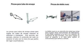 Pinzas para tubo de ensayo
Las pinzas para tubos de ensayo sirven para
sujetar los tubos de ensayo mientras se
calientan o manipulan. Esto permite, por
ejemplo, calentar el contenido del tubo sin
sostener el tubo con la mano (lo que podría
dar lugar a quemaduras).
Pinzas de doble nuez
La doble nuez es un utensilio de metal que sirve
para sujetar otros instrumentos de laboratorio,
y esta debe sujetarse a su vez a un soporte. Se
compone de dos tornillos, uno para sujetar la
nuez al soporte, y el otro para sujetar el
instrumento que vamos a utilizar.
 