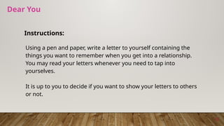 Dear You
Instructions:
Using a pen and paper, write a letter to yourself containing the
things you want to remember when you get into a relationship.
You may read your letters whenever you need to tap into
yourselves.
It is up to you to decide if you want to show your letters to others
or not.
12
 