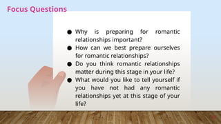 13
Focus Questions
● Why is preparing for romantic
relationships important?
● How can we best prepare ourselves
for romantic relationships?
● Do you think romantic relationships
matter during this stage in your life?
● What would you like to tell yourself if
you have not had any romantic
relationships yet at this stage of your
life?
 