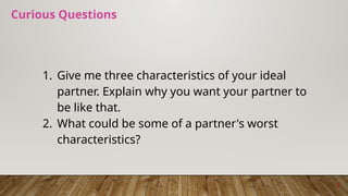 Curious Questions
1. Give me three characteristics of your ideal
partner. Explain why you want your partner to
be like that.
2. What could be some of a partner's worst
characteristics?
5
 