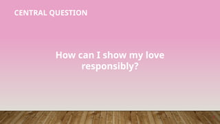 7
How can I show my love
responsibly?
CENTRAL QUESTION
 
