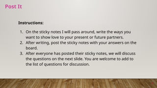 Post It
Instructions:
1. On the sticky notes I will pass around, write the ways you
want to show love to your present or future partners.
2. After writing, post the sticky notes with your answers on the
board.
3. After everyone has posted their sticky notes, we will discuss
the questions on the next slide. You are welcome to add to
the list of questions for discussion.
9
 