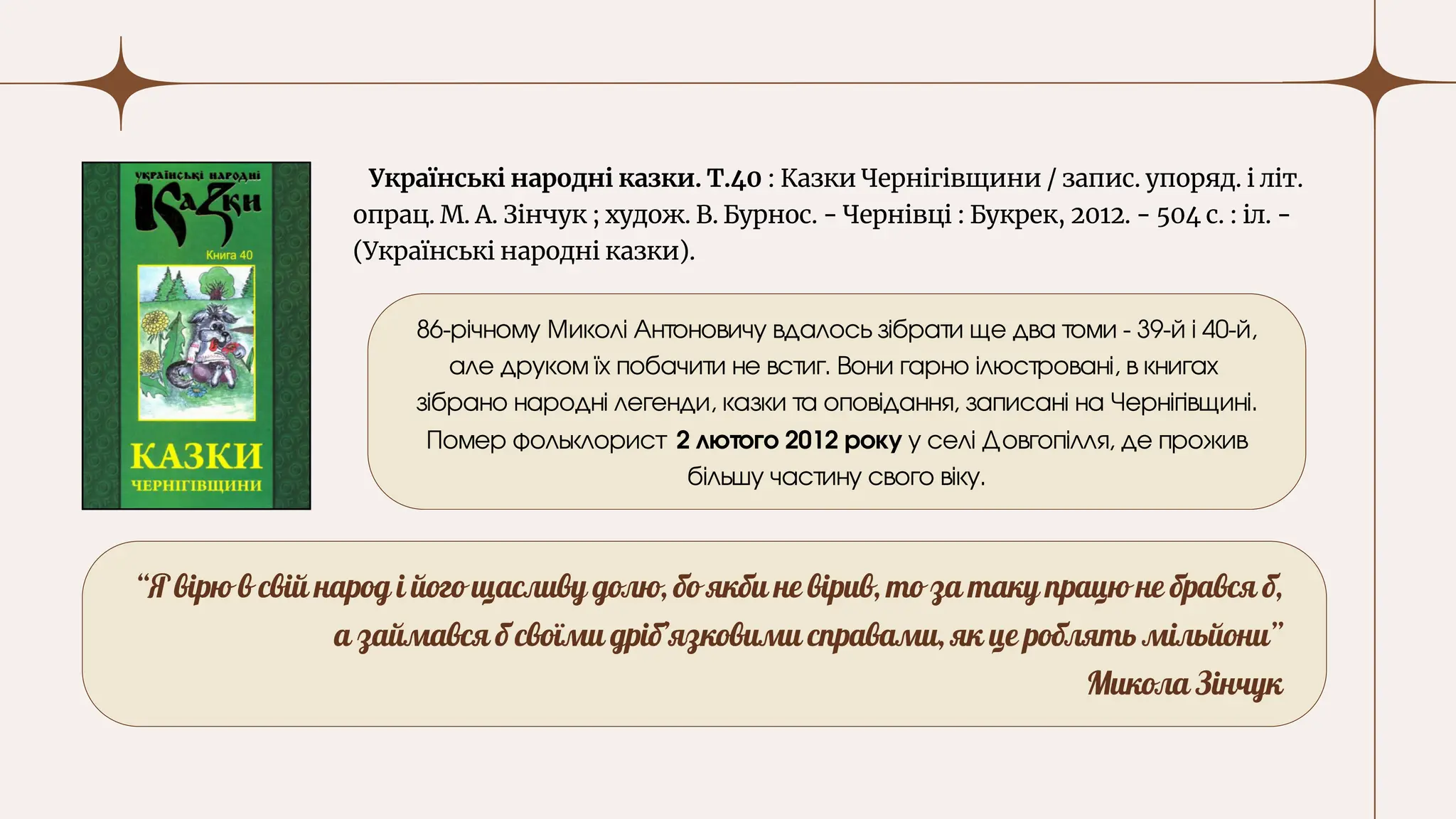 Українські народні казки. Т.40 : Казки Чернігівщини / запис. упоряд. і літ.
опрац. М. А. Зінчук ; худож. В. Бурнос. - Чернівці : Букрек, 2012. - 504 с. : іл. -
(Українські народні казки).
“Я вірю в свій народ і його щасливу долю, бо якби не вірив, то за таку працю не брався б,
а займався б своїми дріб’язковими справами, як це роблять мільйони”
Микола Зінчук
86-річному Миколі Антоновичу вдалось зібрати ще два томи - 39-й і 40-й,
але друком їх побачити не встиг. Вони гарно ілюстровані, в книгах
зібрано народні легенди, казки та оповідання, записані на Чернігівщині.
Помер фольклорист 2 лютого 2012 року у селі Довгопілля, де прожив
більшу частину свого віку.
 
