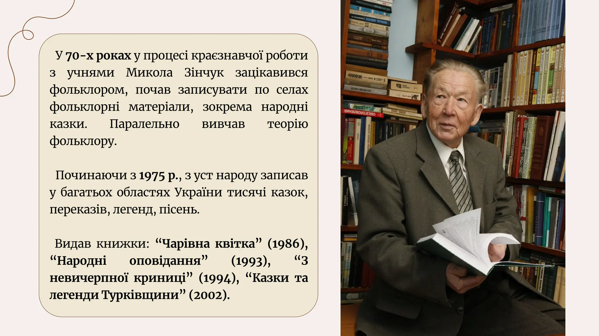 У 70-х роках у процесі краєзнавчої роботи
з учнями Микола Зінчук зацікавився
фольклором, почав записувати по селах
фольклорні матеріали, зокрема народні
казки. Паралельно вивчав теорію
фольклору.
Починаючи з 1975 р., з уст народу записав
у багатьох областях України тисячі казок,
переказів, легенд, пісень.
Видав книжки: “Чарівна квітка” (1986),
“Народні оповідання” (1993), “З
невичерпної криниці” (1994), “Казки та
легенди Турківщини” (2002).
 