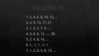 EXAMPLES:
1. 2, 4, 6, 8, 10, 12, …
2. 5, 9, 13, 17, 21
3. 1, 3, 5, 7, 9 , ...
4. 3, 6, 9, 12, ... , 30
5. 2, 4, 8, 16, ...
6. 1, -1, 1, -1, 1
7. 1, 2, 3, 5, 8, 13, ...
 