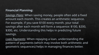 Financial Planning:
Savings Plans: When saving money, people often add a fixed
amount each month. This creates an arithmetic sequence.
For example, if you save $100 every month, your total
savings after each month will form a sequence: $100, $200,
$300, etc. Understanding this helps in predicting future
savings.
Loan Payments: When repaying a loan, understanding the
pattern of payments (which may involve both arithmetic and
geometric sequences) helps in managing finances better.
 