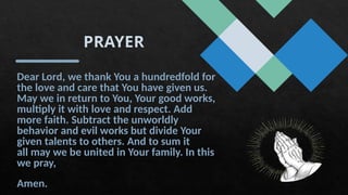 PRAYER
Dear Lord, we thank You a hundredfold for
the love and care that You have given us.
May we in return to You, Your good works,
multiply it with love and respect. Add
more faith. Subtract the unworldly
behavior and evil works but divide Your
given talents to others. And to sum it
all may we be united in Your family. In this
we pray,
Amen.
 